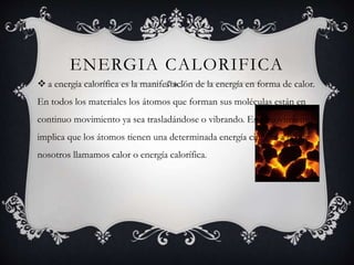 ENERGIA CALORIFICA
 a energía calorífica es la manifestación de la energía en forma de calor.
En todos los materiales los átomos que forman sus moléculas están en
continuo movimiento ya sea trasladándose o vibrando. Este movimiento
implica que los átomos tienen una determinada energía cinética a la que
nosotros llamamos calor o energía calorífica.
 