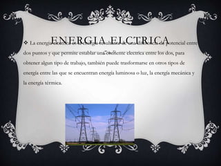 ENERGIA ELCTRICA La energia electrica es la energia resultante de una diferencia de potencial entre
dos puntos y que permite establar una corriente electrica entre los dos, para
obtener algun tipo de trabajo, también puede trasformarse en otros tipos de
energía entre las que se encuentran energía luminosa o luz, la energía mecánica y
la energía térmica.
 