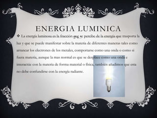 ENERGIA LUMINICA
 La energía luminosa es la fracción que se percibe de la energía que trasporta la
luz y que se puede manifestar sobre la materia de diferentes maneras tales como
arrancar los electrones de los metales, comportarse como una onda o como si
fuera materia, aunque la mas normal es que se desplace como una onda e
interactúe con la materia de forma material o física, también añadimos que esta
no debe confundirse con la energía radiante.
 