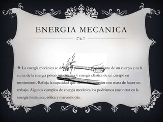 ENERGIA MECANICA
 La energía mecánica se debe a la posición y movimiento de un cuerpo y es la
suma de la energía potencial, cinética y energía elástica de un cuerpo en
movimiento. Refleja la capacidad que tienen los cuerpos con masa de hacer un
trabajo. Algunos ejemplos de energía mecánica los podríamos encontrar en la
energía hidráulica, eólica y mareomotriz.
 