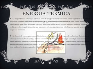 ENERGIA TERMICA
 La energía térmica es la fuerza que se libera en forma de calor, puede obtenerse mediante la naturaleza y también del sol mediante
una reacción exotérmica como podría ser la combustión de los combustibles, reacciones nucleares de fusión o fisión, mediante la
energía eléctrica por el efecto denominado Joule o por ultimo como residuo de otros procesos químicos o mecánicos. También es
posible aprovechar energía de la naturaleza que se encuentra en forma de energía térmica calorifica, como la energía geotérmica o la
energía solar fotovoltaica.
 La obtención de esta energía térmica también implica un impacto ambiental debido a que en la combustión se libera dióxido de
carbono (comúnmente llamado CO2 ) y emisiones contaminantes de distinta índole, por ejemplo la tecnología actual en energía
nuclear da residuos radiactivos que deben ser controlados. Ademas de esto debemos añadir y tener en cuenta la utilización de terreno
destinado a las plantas generadoras de energía y los riegos de contaminación por accidentes en el uso de los materiales implicados,
como pueden ser los derrames de petróleo o de productos petroquímicos derivados.
 