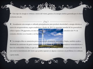 ENERGIA EOLICA
 Este tipo de energía se obtiene a través del viento, gracias a la energía cinética generada por el efecto
corrientes de aire.
 Actualmente esta energía es utilizada principalmente para producir electricidad o energia eléctrica a
través de aerogeneradores, según estadísticas a finales de 2011 la capacidad mundial de los generadores
eólicos supuso 238 gigavatios, en este mismo año este tipo de energía genero alrededor del 3% de
consumo eléctrico en el mundo y en España el 16%.
 La energía eólica se caracteriza por se una energía abundante, renovable y limpia, también ayuda a
disminuir las emisiones de gases contaminantes y de efecto invernadero al reemplazar termoeléctricas a
base de combustibles fósiles, lo que la convierte en un tipo de energía verde, el mayor inconveniente de
esta seria la intermitencia del viento que podría suponer en algunas ocasiones un problema si se utilizara
a gran escala.
 