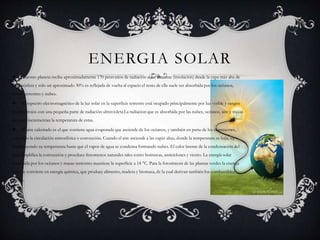 ENERGIA SOLAR
 Nuestro planeta recibe aproximadamente 170 petavatios de radiación solar entrante (insolación) desde la capa más alta de
la atmósfera y solo un aproximado 30% es reflejada de vuelta al espacio el resto de ella suele ser absorbida por los océanos,
masas terrestres y nubes.
 El espectro electromagnético de la luz solar en la superficie terrestre está ocupado principalmente por luz visible y rangos
de infrarrojos con una pequeña parte de radiación ultravioleta.La radiacion que es absorbida por las nubes, océanos, aire y masas
de tierra incrementan la temperatura de estas.
 El aire calentado es el que contiene agua evaporada que asciende de los océanos, y también en parte de los continentes,
causando la circulación atmosférica o convección. Cuando el aire asciende a las capas altas, donde la temperatura es baja, va
disminuyendo su temperatura hasta que el vapor de agua se condensa formando nubes. El calor latente de la condensación del
agua amplifica la convección y procduce fenomenos naturales tales como borrascas, anticiclones y viento. La energía solar
absorbida por los océanos y masas terrestres mantiene la superficie a 14 °C. Para la fotosíntesis de las plantas verdes la energía
solar se convierte en energía química, que produce alimento, madera y biomasa, de la cual derivan también los combustibles
fósiles.
 