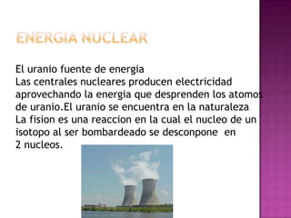 El uranio fuente de energia
Las centrales nucleares producen electricidad
aprovechando la energia que desprenden los atomos
de uranio.El uranio se encuentra en la naturaleza
La fision es una reaccion en la cual el nucleo de un
isotopo al ser bombardeado se desconpone en
2 nucleos.
 