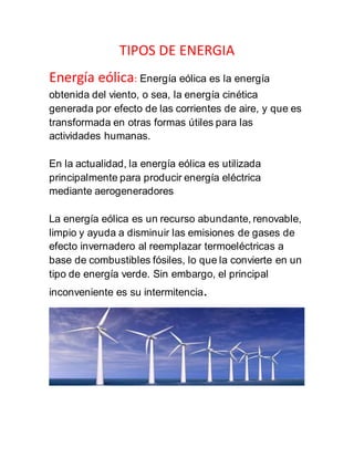 TIPOS DE ENERGIA
Energía eólica: Energía eólica es la energía
obtenida del viento, o sea, la energía cinética
generada por efecto de las corrientes de aire, y que es
transformada en otras formas útiles para las
actividades humanas.
En la actualidad, la energía eólica es utilizada
principalmente para producir energía eléctrica
mediante aerogeneradores
La energía eólica es un recurso abundante, renovable,
limpio y ayuda a disminuir las emisiones de gases de
efecto invernadero al reemplazar termoeléctricas a
base de combustibles fósiles, lo que la convierte en un
tipo de energía verde. Sin embargo, el principal
inconveniente es su intermitencia.
 