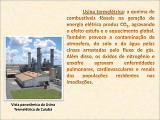Usina hidrelétrica: provoca o alagamento de grandes regiões, com consequente modificação da fauna e da flora, e a inundação de cidades, ocasionando o deslocamento de populações. Acresce-se a isso o eventual mau uso da água, que é um bem de múltipla utilização, e a possibilidade de emissão de gás metano, pela decomposição orgânica gerada pelos alagamentos.Usina hidrelétrica de Itaipu