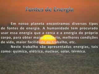 Fontes de Energia	Em nosso planeta encontramos diversos tipos de fontes de energia. A humanidade tem procurado usar essa energia que a cerca e a energia do próprio corpo, para obter maior conforto, melhores condições de vida, maior facilidade de trabalho, etc.	Neste trabalho são apresentadas energias, tais como: química, elétrica, nuclear, solar, térmica.