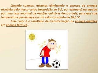 	Quando suamos, estamos eliminando o excesso de energia recebida pelo nosso corpo (exposição ao Sol, por exemplo) ou gerado por uma taxa anormal de reações químicas dentro dele, para que sua temperatura permaneça em um valor constante de 36,5 °C.	Esse calor é o resultado da transformação da energia química em energia térmica.