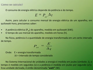 Como se calcula?O consumo de energia elétrica depende da potência e do tempo.Assim, para calcular o consumo mensal de energia elétrica de um aparelho, em quilowatt-hora, precisamos saber:A potência elétrica (Pot) do aparelho, medida em quilowatt (kW);