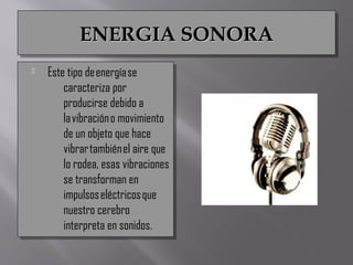 ENERGIA SONORAENERGIA SONORAENERGIA SONORAENERGIA SONORA
 Este tipo de energía se
caracteriza por
producirse debido a
la vibración o movimiento
de un objeto que hace
vibrar también el aire que
lo rodea, esas vibraciones
se transforman en
impulsos eléctricos que
nuestro cerebro
interpreta en sonidos.
 Este tipo de energía se
caracteriza por
producirse debido a
la vibración o movimiento
de un objeto que hace
vibrar también el aire que
lo rodea, esas vibraciones
se transforman en
impulsos eléctricos que
nuestro cerebro
interpreta en sonidos.
 