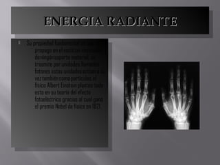 ENERGIA RADIANTEENERGIA RADIANTEENERGIA RADIANTEENERGIA RADIANTE
 Su propiedad fundamental es que se
propaga en el vació sin necesidad
de ningún soporte material, se
trasmite por unidades llamadas
fotones estas unidades actúan a su
vez también como partículas, el
físico Albert Einstein planteo todo
esto en su teoría del efecto
fotoeléctrico gracias al cual ganó
el premio Nobel de física en 1921.
 Su propiedad fundamental es que se
propaga en el vació sin necesidad
de ningún soporte material, se
trasmite por unidades llamadas
fotones estas unidades actúan a su
vez también como partículas, el
físico Albert Einstein planteo todo
esto en su teoría del efecto
fotoeléctrico gracias al cual ganó
el premio Nobel de física en 1921.
 