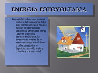 ENERGIA FOTOVOLTAICAENERGIA FOTOVOLTAICAENERGIA FOTOVOLTAICAENERGIA FOTOVOLTAICA
 La energía fotovoltaica y sus sistemas
posibilitan la transformación de luz
solar en energía eléctrica, en pocas
palabras es la conversión de
una  partícula luminosa con energía
(fotón) en una energía
electromotriz (voltaica). La
caracteristica principal de un
sistema de energía fotovoltaica es
la célula fotoeléctrica, un
dispositivo construido de silicio
(extraído de la arena común).
 La energía fotovoltaica y sus sistemas
posibilitan la transformación de luz
solar en energía eléctrica, en pocas
palabras es la conversión de
una  partícula luminosa con energía
(fotón) en una energía
electromotriz (voltaica). La
caracteristica principal de un
sistema de energía fotovoltaica es
la célula fotoeléctrica, un
dispositivo construido de silicio
(extraído de la arena común).
 