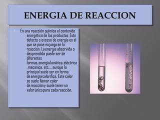 ENERGIA DE REACCIONENERGIA DE REACCIONENERGIA DE REACCIONENERGIA DE REACCION
 En una reacción química el contenido
energético de los productos  Este
defecto o exceso de energía es el
que se pone en juego en la
reacción. La energía absorvida o
desprendida puede ser de
diferentes
formas, energía lumínica, eléctrica
, mecánica, etc…, aunque la
principal suele ser en forma
de energía calorífica. Este calor
se suele llamar calor
de reacción y suele tener un
valor único para cada reacción.
 En una reacción química el contenido
energético de los productos  Este
defecto o exceso de energía es el
que se pone en juego en la
reacción. La energía absorvida o
desprendida puede ser de
diferentes
formas, energía lumínica, eléctrica
, mecánica, etc…, aunque la
principal suele ser en forma
de energía calorífica. Este calor
se suele llamar calor
de reacción y suele tener un
valor único para cada reacción.
 
