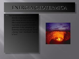 ENERGIA GEOTERMICAENERGIA GEOTERMICAENERGIA GEOTERMICAENERGIA GEOTERMICA
 Esta corresponde a la energía que puede ser
obtenida en base al aprovechamiento del
calor interior de la tierra, este calor se
debe a varios factores entre los mas
importantes se encuentran el gradiente
geotérmico, el calor radiogénico, etc.
Geotérmico viene del griego geo, “Tierra”,
y thermos, “calor”; literalmente “calor de
la Tierra”.
 Esta corresponde a la energía que puede ser
obtenida en base al aprovechamiento del
calor interior de la tierra, este calor se
debe a varios factores entre los mas
importantes se encuentran el gradiente
geotérmico, el calor radiogénico, etc.
Geotérmico viene del griego geo, “Tierra”,
y thermos, “calor”; literalmente “calor de
la Tierra”.
 