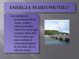 ENERGIA MAREOMOTRIZENERGIA MAREOMOTRIZENERGIA MAREOMOTRIZENERGIA MAREOMOTRIZ
 Es la resultante del
aprovechamiento de las
mareas, se debe a
la diferencia de altura
media de los mares según
la posición relativa de la
Tierra y la Luna y que
como resultante  da
la atracción gravitatoria
de esta ultima y del sol
sobre los océanos
 Es la resultante del
aprovechamiento de las
mareas, se debe a
la diferencia de altura
media de los mares según
la posición relativa de la
Tierra y la Luna y que
como resultante  da
la atracción gravitatoria
de esta ultima y del sol
sobre los océanos
 