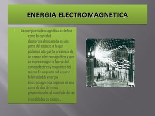 ENERGIA ELECTROMAGNETICAENERGIA ELECTROMAGNETICAENERGIA ELECTROMAGNETICAENERGIA ELECTROMAGNETICA
 La energía electromagnética se define
como la cantidad
de energía almacenada en una
parte del espacio a la que
podemos otorgar la presencia de
un campo electromagnético y que
se expresa según la fuerza del
campo eléctrico y magnético del
mismo. En un punto del espacio
la densidad de energía
electromagnética depende de una
suma de dos términos
proporcionales al cuadrado de las
intensidades de campo.
 La energía electromagnética se define
como la cantidad
de energía almacenada en una
parte del espacio a la que
podemos otorgar la presencia de
un campo electromagnético y que
se expresa según la fuerza del
campo eléctrico y magnético del
mismo. En un punto del espacio
la densidad de energía
electromagnética depende de una
suma de dos términos
proporcionales al cuadrado de las
intensidades de campo.
 