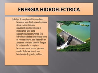 ENERGIA HIDROELECTRICAENERGIA HIDROELECTRICAENERGIA HIDROELECTRICAENERGIA HIDROELECTRICA
 Este tipo de energía se obtiene mediante
la caída de agua desde una determinada
altura a un nivel inferior
provocando así el movimiento de
mecanismos tales como
ruedas hidráulicas o turbinas, Esta
hidroelectricidad es considerada como
un recurso natural, solo disponible en
zonas con suficiente cantidad de agua.
En su desarrollo se requiere
la construcción de presas, pantanos,
canales de derivación así como
la instalación de grandes turbinas .
 Este tipo de energía se obtiene mediante
la caída de agua desde una determinada
altura a un nivel inferior
provocando así el movimiento de
mecanismos tales como
ruedas hidráulicas o turbinas, Esta
hidroelectricidad es considerada como
un recurso natural, solo disponible en
zonas con suficiente cantidad de agua.
En su desarrollo se requiere
la construcción de presas, pantanos,
canales de derivación así como
la instalación de grandes turbinas .
 