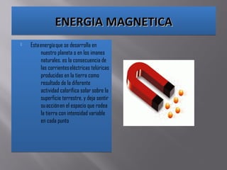 ENERGIA MAGNETICAENERGIA MAGNETICAENERGIA MAGNETICAENERGIA MAGNETICA
 Esta energía que se desarrolla en
nuestro planeta o en los imanes
naturales. es la consecuencia de
las corrientes eléctricas telúricas
producidas en la tierra como
resultado de la diferente
actividad calorífica solar sobre la
superficie terrestre, y deja sentir
su acción en el espacio que rodea
la tierra con intensidad variable
en cada punto
 Esta energía que se desarrolla en
nuestro planeta o en los imanes
naturales. es la consecuencia de
las corrientes eléctricas telúricas
producidas en la tierra como
resultado de la diferente
actividad calorífica solar sobre la
superficie terrestre, y deja sentir
su acción en el espacio que rodea
la tierra con intensidad variable
en cada punto
 