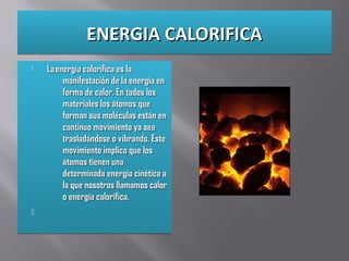 ENERGIA CALORIFICAENERGIA CALORIFICAENERGIA CALORIFICAENERGIA CALORIFICA
 La energía calorífica es laLa energía calorífica es la
manifestación de la energía enmanifestación de la energía en
forma de calor. En todos losforma de calor. En todos los
materiales los átomos quemateriales los átomos que
forman sus moléculas están enforman sus moléculas están en
continuo movimiento ya seacontinuo movimiento ya sea
trasladándose o vibrando. Estetrasladándose o vibrando. Este
movimiento implica que losmovimiento implica que los
átomos tienen unaátomos tienen una
determinada energía cinética adeterminada energía cinética a
la que nosotros llamamos calorla que nosotros llamamos calor
o energía calorífica.o energía calorífica.

 La energía calorífica es laLa energía calorífica es la
manifestación de la energía enmanifestación de la energía en
forma de calor. En todos losforma de calor. En todos los
materiales los átomos quemateriales los átomos que
forman sus moléculas están enforman sus moléculas están en
continuo movimiento ya seacontinuo movimiento ya sea
trasladándose o vibrando. Estetrasladándose o vibrando. Este
movimiento implica que losmovimiento implica que los
átomos tienen unaátomos tienen una
determinada energía cinética adeterminada energía cinética a
la que nosotros llamamos calorla que nosotros llamamos calor
o energía calorífica.o energía calorífica.

 