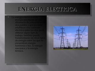 ENERGIA ELECTRICAENERGIA ELECTRICAENERGIA ELECTRICAENERGIA ELECTRICA
 La energía eléctrica es la
energía resultante de una
diferencia de potencial entre
dos puntos y que permite
establecer una corriente
eléctrica entre los dos, para
obtener algún tipo de
trabajo, también puede
transformarse en otros tipos
de energía entre las que se
encuentran energía
luminosa o luz, la energía
mecánica y la energía
térmica.
 La energía eléctrica es la
energía resultante de una
diferencia de potencial entre
dos puntos y que permite
establecer una corriente
eléctrica entre los dos, para
obtener algún tipo de
trabajo, también puede
transformarse en otros tipos
de energía entre las que se
encuentran energía
luminosa o luz, la energía
mecánica y la energía
térmica.
 