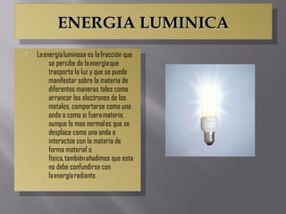 ENERGIA LUMINICAENERGIA LUMINICAENERGIA LUMINICAENERGIA LUMINICA
 La energía luminosa es la fracción que
se percibe de la energía que
trasporta la luz y que se puede
manifestar sobre la materia de
diferentes maneras tales como
arrancar los electrones de los
metales, comportarse como una
onda o como si fuera materia,
aunque la mas normal es que se
desplace como una onda e
interactúe con la materia de
forma material o
física, también añadimos que esta
no debe confundirse con
la energía radiante.
 La energía luminosa es la fracción que
se percibe de la energía que
trasporta la luz y que se puede
manifestar sobre la materia de
diferentes maneras tales como
arrancar los electrones de los
metales, comportarse como una
onda o como si fuera materia,
aunque la mas normal es que se
desplace como una onda e
interactúe con la materia de
forma material o
física, también añadimos que esta
no debe confundirse con
la energía radiante.
 