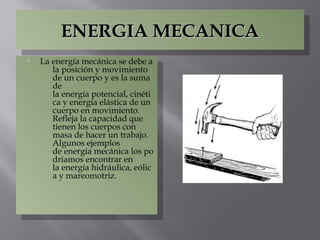 ENERGIA MECANICAENERGIA MECANICAENERGIA MECANICAENERGIA MECANICA
 La energía mecánica se debe a
la posición y movimiento
de un cuerpo y es la suma
de
la energía potencial, cinéti
ca y energía elástica de un
cuerpo en movimiento.
Refleja la capacidad que
tienen los cuerpos con
masa de hacer un trabajo.
Algunos ejemplos
de energía mecánica los po
dríamos encontrar en
la energía hidráulica, eólic
a y mareomotriz.
 La energía mecánica se debe a
la posición y movimiento
de un cuerpo y es la suma
de
la energía potencial, cinéti
ca y energía elástica de un
cuerpo en movimiento.
Refleja la capacidad que
tienen los cuerpos con
masa de hacer un trabajo.
Algunos ejemplos
de energía mecánica los po
dríamos encontrar en
la energía hidráulica, eólic
a y mareomotriz.
 