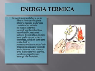 ENERGIA TERMICAENERGIA TERMICAENERGIA TERMICAENERGIA TERMICA
 La energía térmica es la fuerza que se
libera en forma de calor, puede
obtenerse mediante la naturaleza
y también del sol mediante
una reacción exotérmica
como podría ser la combustión de
los combustibles, reacciones
nucleares de fusión o fisión, mediante
la energía eléctrica por el efecto
denominado Joule o por ultimo como
residuo de otros
procesos químicos o mecánicos. Tamb
ién es posible aprovechar energía de
la naturaleza  que se encuentra en
forma de energía térmica calorífica,
como la energía geotérmica o
la energía solar fotovoltaica.
 La energía térmica es la fuerza que se
libera en forma de calor, puede
obtenerse mediante la naturaleza
y también del sol mediante
una reacción exotérmica
como podría ser la combustión de
los combustibles, reacciones
nucleares de fusión o fisión, mediante
la energía eléctrica por el efecto
denominado Joule o por ultimo como
residuo de otros
procesos químicos o mecánicos. Tamb
ién es posible aprovechar energía de
la naturaleza  que se encuentra en
forma de energía térmica calorífica,
como la energía geotérmica o
la energía solar fotovoltaica.
 