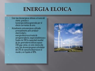 ENERGIA ELOICAENERGIA ELOICAENERGIA ELOICAENERGIA ELOICA
 Este tipo de energía se obtiene a través del
viento, gracias a
la energía cinética generada por el
efecto corrientes de aire.
 Actualmente esta energía es utilizada
principalmente para producir
electricidad o
energía eléctrica a través de
aerogeneradores, según estadísticas a
finales de 2011 la capacidad mundial
de los generadores eólicos supuso
238 giga vatios, en este mismo año
este tipo de energía genero alrededor
del 3% de consumo eléctrico en el
mundo y en España el 16%.

 Este tipo de energía se obtiene a través del
viento, gracias a
la energía cinética generada por el
efecto corrientes de aire.
 Actualmente esta energía es utilizada
principalmente para producir
electricidad o
energía eléctrica a través de
aerogeneradores, según estadísticas a
finales de 2011 la capacidad mundial
de los generadores eólicos supuso
238 giga vatios, en este mismo año
este tipo de energía genero alrededor
del 3% de consumo eléctrico en el
mundo y en España el 16%.

 