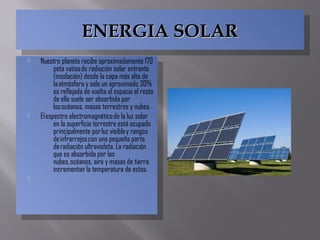ENERGIA SOLARENERGIA SOLARENERGIA SOLARENERGIA SOLAR
 Nuestro planeta recibe aproximadamente 170
peta vatios de radiación solar entrante
(insolación) desde la capa más alta de
la atmósfera y solo un aproximado 30%
es reflejada de vuelta al espacio el resto
de ella suele ser absorbida por
los océanos, masas terrestres y nubes.
 El espectro electromagnético de la luz solar
en la superficie terrestre está ocupado
principalmente por luz visible y rangos
de infrarrojos con una pequeña parte
de radiación ultravioleta. La radiación
que es absorbida por las
nubes, océanos, aire y masas de tierra
incrementan la temperatura de estas.

 Nuestro planeta recibe aproximadamente 170
peta vatios de radiación solar entrante
(insolación) desde la capa más alta de
la atmósfera y solo un aproximado 30%
es reflejada de vuelta al espacio el resto
de ella suele ser absorbida por
los océanos, masas terrestres y nubes.
 El espectro electromagnético de la luz solar
en la superficie terrestre está ocupado
principalmente por luz visible y rangos
de infrarrojos con una pequeña parte
de radiación ultravioleta. La radiación
que es absorbida por las
nubes, océanos, aire y masas de tierra
incrementan la temperatura de estas.

 