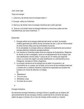 Juan José rojas

Tipos de energía

1. ¿Qué es y de donde viene la energía eólica.?

2. Energía eólica en Colombia

3. Qué es y de donde viene la energía mecánica dar cuatro ejemplo.

4. Qué es y de donde viene la energía hidráulica y menciona cuales son las
hidroeléctricas que tiene Colombia...?



Desarrollo

   1. Energía eólica es la energía obtenida del viento, es decir, la energía
      cinética generada por efecto de las corrientes de aire, y que es transmutada
      en otras formas útiles para las actividades humanas.
      En la actualidad, la energía eólica es utilizada principalmente para producir
      energía eléctrica mediante aerogeneradores.
   2. Los vientos en Colombia están entre los mejores de Sudamérica. Regiones
      en donde se han investigado, como en el departamento de la Guajira, han
      sido clasificados vientos clase 7 (cerca de los 10 metros por segundo
      (m/s)). La única otra región con esta clasificación en Latinoamérica es la
      Patagonia, ubicada en Chile y Argentina.
   3. La energía mecánica es la energía que se debe a la posición y al
      movimiento de un cuerpo, por lo tanto, es la suma de las energías potencial
      y cinética de un sistema mecánico. Expresa la capacidad que poseen los
      cuerpos con masa de efectuar un trabajo.
      Ej:
     Skateboard
     Tiro con arco
     Montañas rusas
     El motor de un carro

   4.

Energía hidráulica.

Se denomina energía hidráulica o energía hídrica a aquella que se obtiene del
aprovechamiento de las energías cinética y potencial de la corriente del agua,
saltos de agua o mareas. Es un tipo de energía verde cuando su impacto
 