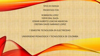 TIPOS DE ENERGIA
PRESENTADO POR:
ROBINSON LOPEZ
YEIFER IRAL ISAZA
EDWAR ALBERTO LOACHA MAHECHA
CRISTIAN DAVID NARANJO LOPEZ
I SEMESTRE TECNOLOGÍA EN ELECTRICIDAD
UNIVERSIDAD PEDAGÓGICA Y TECNOLÓGICA DE COLOMBIA
 