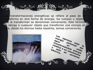 Transformaciones de la energía 
Las transformaciones energéticas se refiere al paso de se 
transforma en otra forma de energía, los cuerpos u objetos 
que la transforman se denominan conversores. Este término 
se otorga a cualquier objeto que transforme una energía en 
otra, desde los átomos hasta nosotros, somos conversores. 
Las represas usan la 
energía potencial del 
agua en caída 
transformándola energía 
cinética o en movimiento 
y esta en corriente 
eléctrica. 
 