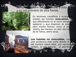 Fuentes de Energía La energía 
siempre proviene de una fuente, y esta 
a su vez proviene de otra fuente. 
En términos científicos y ecológicos, 
existen las fuentes renovables, las 
que difícilmente en el corto tiempo se 
agotaran y que disponen de energía 
para mucho tiempo, como el sol, el 
viento, las mareas, el calor del centro 
de la Tierra, entre otras. 
Las fuentes no renovables, poseen 
una existencia mas corta debido al uso 
del hombre sobre ellas, por ejemplo el 
carbón, el gas natural, el petróleo, y 
últimamente se incorpora en esta 
situación el agua potable. 
 