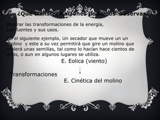 ¿Qué transformaciones podemos observar? 
Mostrar las transformaciones de la energía, 
sus fuentes y sus usos. 
En el siguiente ejemplo, Un secador que mueve un un 
molino y este a su vez permitirá que gire un molino que 
molerá unas semillas, tal como lo hacían hace cientos de 
años, o aun en algunos lugares se utiliza. 
E. Eolica (viento) 
E. Cinética del molino 
Transformaciones 
 