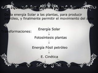 ¿Qué transformaciones podemos observar? 
De la energía Solar a las plantas, para producir 
petróleo, y finalmente permitir el movimiento del auto 
Transformaciones: 
E. Lumínica 
E. Cinética 
E. Calórica 
E. Eléctrica 
Energía Solar 
Fotosíntesis plantas 
Energía Fósil petróleo 
 