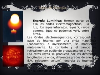 Tipos de Energía 
Energía Lumínica: forman parte de 
ella las ondas electromagnéticas, la 
luz, los rayos infrarojos, rayos X, rayos 
gamma, (que no podemos ver), entre 
otros. 
Las Ondas electromagneticas, corresponde al 
paso de fotones por una onda magnética 
(conductor), o inversamente, se mantienen 
mutuamente. La corriente y el campo se 
retroalimentan pudiendo propagarse en el vacío. 
Los otros rayos se producen por las diferentes 
longitudes de onda, diferentes grados de energía 
E.V. (electrom voltum), energía de fotones y 
electrones. 
Los comportamientos de el campo y la corriente 
son la base de la física cuántica. 
 