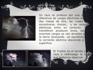 ¿Que rayos es un rayo? 
Un rayo se produce por una gran 
diferencia de cargas electricas entre 
dos masas de aire, las cuales al 
encontrarse, chocan, y las cargas 
eléctricas entre en contacto, se 
transfieren producen iones, estas 
enormes cargas se ven atraidas por 
la tierra (buscando un equilibrio) y 
la corriente eléctrica desciende a la 
superficie. 
El Trueno es el sonido del 
rayo y relámpago la luz 
que podemos observar. 
 