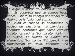 Energía nuclear 
Es la que proviene del núcleo del átomo, 
la más poderosa que se conoce hasta 
ahora. Libera su energía por medio de la 
fisión y de la fusión del átomo. 
La Fisión es cuando se bombardea el 
núcleo de electrones, rompiéndose y 
liberando neutrones que hacen estallar 
los átomos vecinos (bomba atómica). 
La Fusión: Es cuando se funden dos 
elementos, (bomba de Hidrogeno), y se 
transforman en Helio, liberando una 
energía colosal. 
 