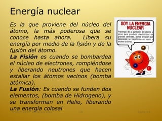 Energía nuclear
Es la que proviene del núcleo del
átomo, la más poderosa que se
conoce hasta ahora.             Libera su
energía por medio de la fisión y de la
fusión del átomo.
La Fisión es cuando se bombardea
el núcleo de electrones, rompiéndose
y liberando neutrones que hacen
estallar los átomos vecinos (bomba
atómica).
La Fusión: Es cuando se funden dos
elementos, (bomba de Hidrogeno), y
se transforman en Helio, liberando
una energía colosal.         15             16/01/13
 Academica Mª Hortencia Soto
 