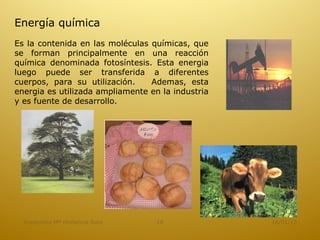 Energía química
Es la contenida en las moléculas químicas, que
se forman principalmente en una reacción
química denominada fotosíntesis. Esta energia
luego puede ser transferida a diferentes
cuerpos, para su utilización.    Ademas, esta
energia es utilizada ampliamente en la industria
y es fuente de desarrollo.




  Academica Mª Hortencia Soto      16              16/01/13
 
