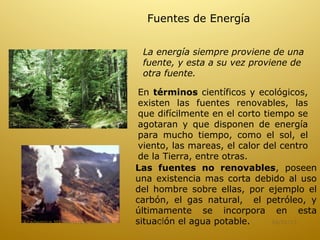 Fuentes de Energía


                               La energía siempre proviene de una
                               fuente, y esta a su vez proviene de
                               otra fuente.

                               En términos científicos y ecológicos,
                               existen las fuentes renovables, las
                               que difícilmente en el corto tiempo se
                               agotaran y que disponen de energía
                               para mucho tiempo, como el sol, el
                               viento, las mareas, el calor del centro
                               de la Tierra, entre otras.
                              Las fuentes no renovables, poseen
                              una existencia mas corta debido al uso
                              del hombre sobre ellas, por ejemplo el
                              carbón, el gas natural, el petróleo, y
                              últimamente se incorpora en esta
Academica Mª Hortencia Soto   situación el agua potable.
                                   18                         16/01/13
 