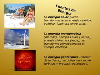 Fue
                                          ntes
                                       Ene     de
                                           rgía
                              La energía solar puede
                              transformarse en energía calórica,
                              química, luminosa entre otras,.


                              La energía mareomotriz
                              (mareas), energía Eolica (viento),
                              energía Hidráulica (agua), se
                              transforma principalmente en
                              energía eléctrica.


                              La energía geotérmica (interior
                              de la tierra), se utiliza para mover
                              turbinas y producir electricidad.
Academica Mª Hortencia Soto      19                         16/01/13
 