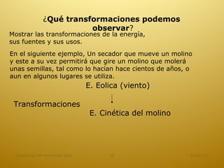 ¿Qué transformaciones podemos
                          observar?
Mostrar las transformaciones de la energía,
sus fuentes y sus usos.
En el siguiente ejemplo, Un secador que mueve un molino
y este a su vez permitirá que gire un molino que molerá
unas semillas, tal como lo hacían hace cientos de años, o
aun en algunos lugares se utiliza.
                                E. Eolica (viento)

 Transformaciones
                                 E. Cinética del molino




  Academica Mª Hortencia Soto         20                  16/01/13
 