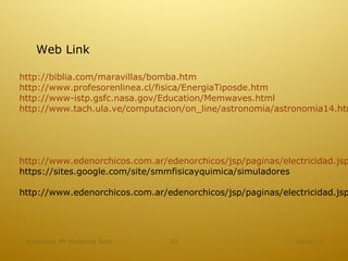 Web Link

http://biblia.com/maravillas/bomba.htm
http://www.profesorenlinea.cl/fisica/EnergiaTiposde.htm
http://www-istp.gsfc.nasa.gov/Education/Memwaves.html
http://www.tach.ula.ve/computacion/on_line/astronomia/astronomia14.htm




http://www.edenorchicos.com.ar/edenorchicos/jsp/paginas/electricidad.jsp
https://sites.google.com/site/smmfisicayquimica/simuladores

http://www.edenorchicos.com.ar/edenorchicos/jsp/paginas/electricidad.jsp




 Academica Mª Hortencia Soto    23                          16/01/13
 