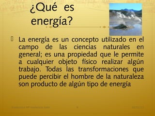 ¿Qué es
            energía?
 La energía es un concepto utilizado en el
  campo de las ciencias naturales en
  general; es una propiedad que le permite
  a cualquier objeto físico realizar algún
  trabajo. Todas las transformaciones que
  puede percibir el hombre de la naturaleza
  son producto de algún tipo de energía


Academica Mª Hortencia Soto   6       16/01/13
 