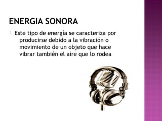 ENERGIA SONORA
 Este tipo de energía se caracteriza por
producirse debido a la vibración o
movimiento de un objeto que hace
vibrar también el aire que lo rodea
 