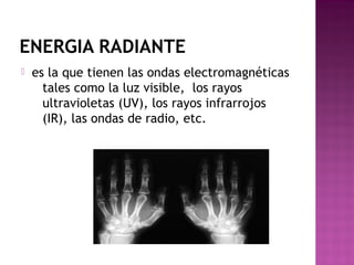 ENERGIA RADIANTE
 es la que tienen las ondas electromagnéticas
tales como la luz visible,  los rayos
ultravioletas (UV), los rayos infrarrojos
(IR), las ondas de radio, etc.
 