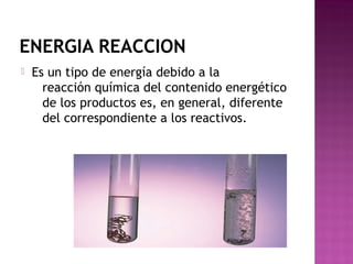 ENERGIA REACCION
 Es un tipo de energía debido a la
reacción química del contenido energético
de los productos es, en general, diferente
del correspondiente a los reactivos.
 