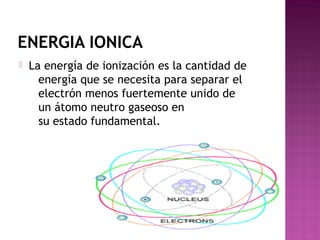 ENERGIA IONICA
 La energía de ionización es la cantidad de
energía que se necesita para separar el
electrón menos fuertemente unido de
un átomo neutro gaseoso en
su estado fundamental.
 