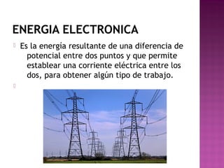 ENERGIA ELECTRONICA
 Es la energía resultante de una diferencia de
potencial entre dos puntos y que permite
establear una corriente eléctrica entre los
dos, para obtener algún tipo de trabajo.

 